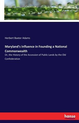 Maryland's Influence in Founding a National Commonwealth: Or, the History of the Accession of Public Lands by the Old Confederation by Adams, Herbert Baxter