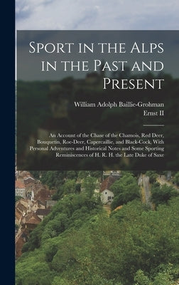 Sport in the Alps in the Past and Present: An Account of the Chase of the Chamois, Red Deer, Bouquetin, Roe-Deer, Capercaillie, and Black-Cock, With P by Baillie-Grohman, William Adolph