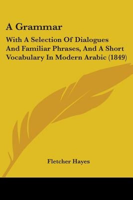 A Grammar: With A Selection Of Dialogues And Familiar Phrases, And A Short Vocabulary In Modern Arabic (1849) by Hayes, Fletcher