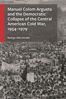 Manuel Colom Argueta and the Democratic Collapse of the Central American Cold War, 1954-1979 by Estrada, Rodrigo Véliz