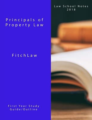 Principals of Property Law: Law School Notes 2018 by Fitchlaw, Inc