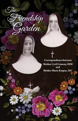 The Friendship Garden: Correspondence between Mother Cyril Conway, IHM and Mother Maria Kaupas, SSC by I. H. M., Sisters of