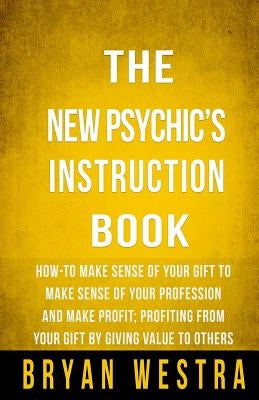 The New Psychic's Instruction Book: How-To Make Sense Of Your Gift To Make Sense Of Your Profession And Make Profit; Profiting From Your Gift By Givin by Westra, Bryan