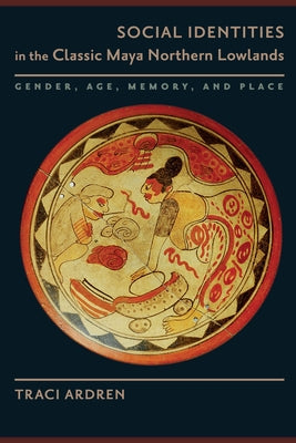 Social Identities in the Classic Maya Northern Lowlands: Gender, Age, Memory, and Place by Ardren, Traci