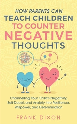 How Parents Can Teach Children To Counter Negative Thoughts: Channelling Your Child's Negativity, Self-Doubt and Anxiety Into Resilience, Willpower an by Dixon, Frank