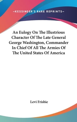 An Eulogy On The Illustrious Character Of The Late General George Washington, Commander In Chief Of All The Armies Of The United States Of America by Frisbie, Levi