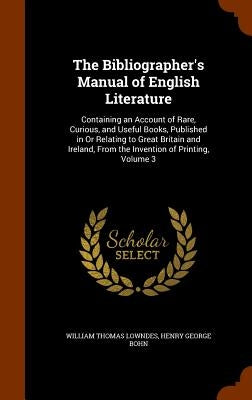 The Bibliographer's Manual of English Literature: Containing an Account of Rare, Curious, and Useful Books, Published in Or Relating to Great Britain by Lowndes, William Thomas