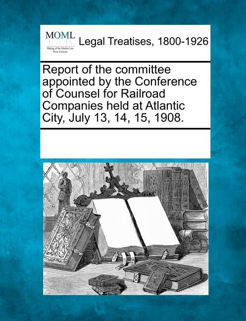 Report of the Committee Appointed by the Conference of Counsel for Railroad Companies Held at Atlantic City, July 13, 14, 15, 1908. by Multiple Contributors