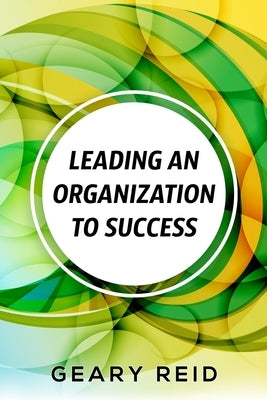Leading an Organization to Success: Geary Reid delivers a wealth of insights on how your organization can attain success and stay successful. by Reid, Geary