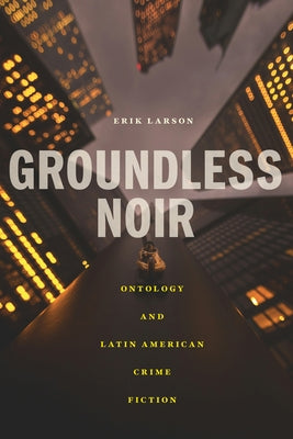 Groundless Noir: Ontology and Latin American Crime Fiction by Larson, Erik