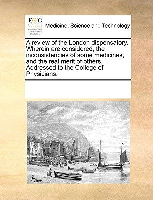 A Review of the London Dispensatory. Wherein Are Considered, the Inconsistencies of Some Medicines, and the Real Merit of Others. Addressed to the Col by Multiple Contributors