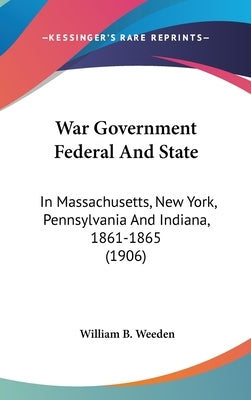 War Government Federal And State: In Massachusetts, New York, Pennsylvania And Indiana, 1861-1865 (1906) by Weeden, William B.
