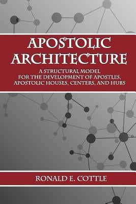 Apostolic Architecture: A Structural Model for the Development of Apostles, Apostolic Houses, Centers, and Hubs by Cottle, Ronald E.