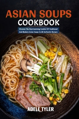 Asian Soups Cookbook: Discover The Heartwarming Comfort Of Traditional And Modern Asian Soups In 60 Authentic Recipes by Tyler, Adele