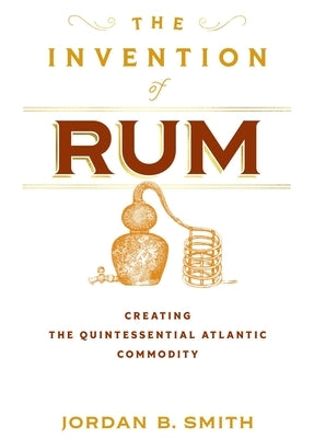 The Invention of Rum: Creating the Quintessential Atlantic Commodity by Smith, Jordan B.