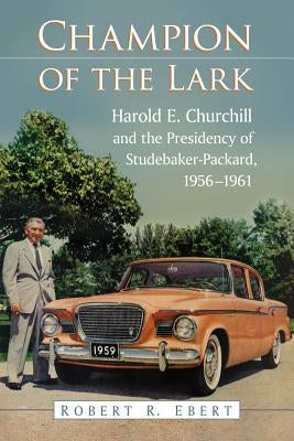 Champion of the Lark: Harold Churchill and the Presidency of Studebaker-Packard, 1956-1961 by Ebert, Robert R.