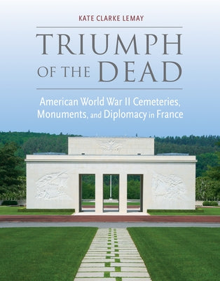 Triumph of the Dead: American World War II Cemeteries, Monuments, and Diplomacy in France by Lemay, Kate Clarke