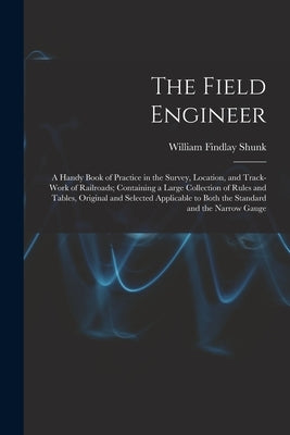 The Field Engineer: A Handy Book of Practice in the Survey, Location, and Track-Work of Railroads; Containing a Large Collection of Rules by Shunk, William Findlay
