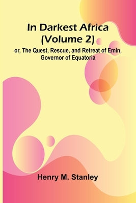 In Darkest Africa (Volume 2); Or, The Quest, Rescue, And Retreat Of Emin, Governor Of Equatoria by M. Stanley, Henry