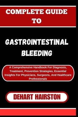 Complete Guide to Gastrointestinal Bleeding: A Comprehensive Handbook For Diagnosis, Treatment, Prevention Strategies, Essential Insights For Physicia by Hairston, Dehart