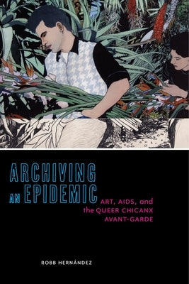 Archiving an Epidemic: Art, AIDS, and the Queer Chicanx Avant-Garde by Hernández, Robb