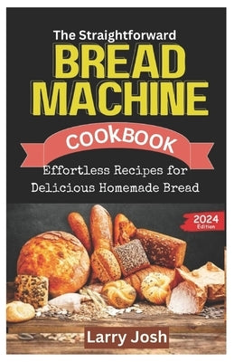 The Straightforward Bread Machine Cookbook: Effortless Recipes for Delicious Homemade Bread by Josh, Larry
