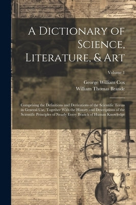 A Dictionary of Science, Literature, & Art: Comprising the Definitions and Derivations of the Scientific Terms in General Use, Together With the Histo by Cox, George William