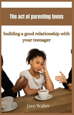The act of parenting teens: Building a good relationship with your teenager by Walter, Jace