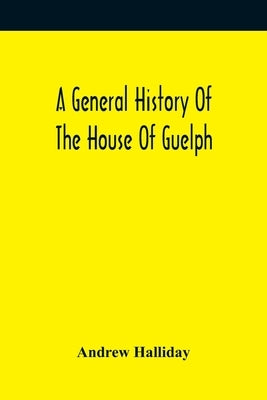 A General History Of The House Of Guelph, Or Royal Family Of Great Britain, From The Earliest Period In Which The Name Appears Upon Record To The Acce by Halliday, Andrew