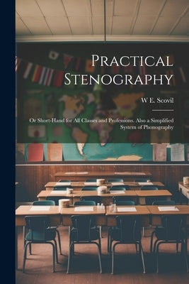 Practical Stenography: Or Short-Hand for All Classes and Professions. Also a Simplified System of Phonography by Scovil, W. E.