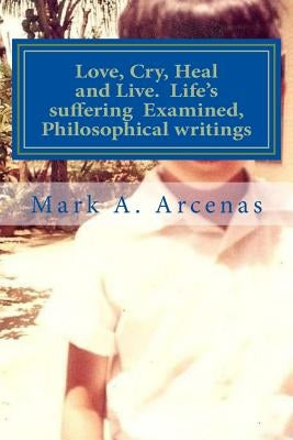 Love, Cry, Heal and Live. Life's suffering Examined, Philosophical writings: Philosophy by Arcenas, Mark a.