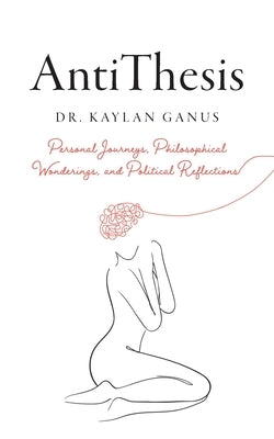 AntiThesis: Personal Journeys, Philosophical Wonderings, and Political Reflections by Ganus, Kaylan