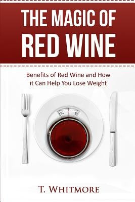 The Magic of Red Wine: Benefits of Red Wine and How it Can Help You Lose Weight by Whitmore, T.