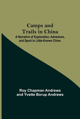 Camps And Trails In China; A Narrative Of Exploration, Adventure, And Sport In Little-Known China by Chapman Andrews, Roy