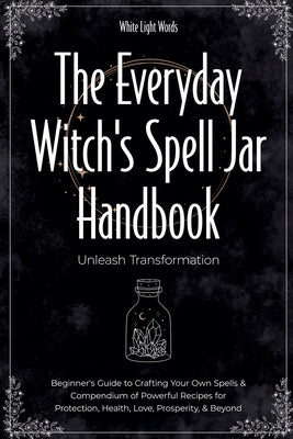 The Everyday Witch's Spell Jar Handbook: Unleash Transformation - Beginner's Guide to Crafting Your Own Spells & Compendium of Powerful Recipes for Pr by Words, White Light