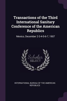 Transactions of the Third International Sanitary Conference of the American Republics: Mexico, December 2-3-4-5-6-7, 1907 by International Bureau of the American Rep