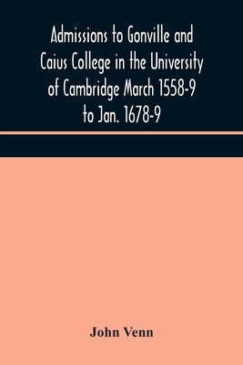 Admissions To Gonville And Caius College In The University Of Cambridge March 1558-9 To Jan. 1678-9 by John Venn