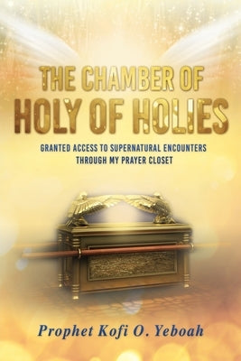 The Chamber of HOLY OF HOLIES: Granted access to supernatural encounters through my prayer closet by Yeboah, Prophet Kofi O.