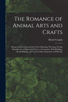 The Romance of Animal Arts and Crafts: Being an Interesting Account of the Spinning, Weaving, Sewing Manufacture of Paper and Pottery, Ae~ronautics, R by Coupin, Henri 1868- Author