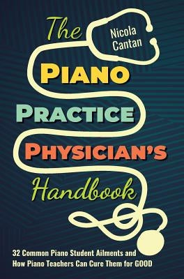 The Piano Practice Physician's Handbook: 32 Common Piano Student Ailments and How Piano Teachers Can Cure Them for GOOD by Cantan, Nicola