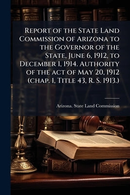 Report of the State Land Commission of Arizona to the Governor of the State, June 6, 1912, to December 1, 1914. Authority of the act of May 20, 1912 ( by Arizona State Land Commission