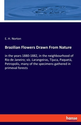 Brazilian Flowers Drawn From Nature: in the years 1880-1882, in the neighbourhood of Rio de Janeiro; viz. Larangeiras, Tijuca, Paquetá, Petropolis, ma by Norton, E. H.