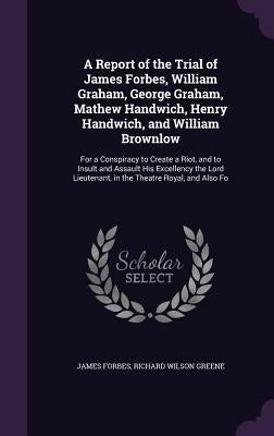 A Report of the Trial of James Forbes, William Graham, George Graham, Mathew Handwich, Henry Handwich, and William Brownlow: For a Conspiracy to Creat by Forbes, James