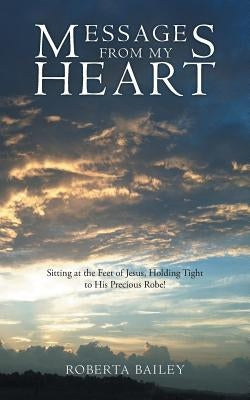 Messages from My Heart: Sitting at the Feet of Jesus, Holding Tight to His Precious Robe! by Bailey, Roberta