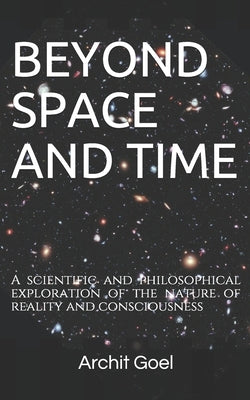 Beyond Space and Time: A scientific and philosophical exploration of the nature of reality and consciousness by Goel, Archit