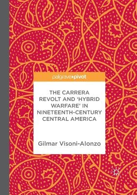 The Carrera Revolt and 'Hybrid Warfare' in Nineteenth-Century Central America by Visoni-Alonzo, Gilmar