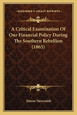A Critical Examination Of Our Financial Policy During The Southern Rebellion (1865) by Newcomb, Simon