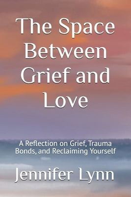 The Space Between Grief and Love: A Reflection on Grief, Trauma Bonds, and Reclaiming Yourself by Lynn, Jennifer