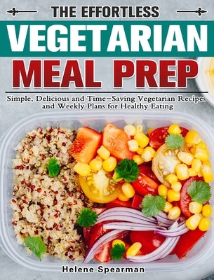 The Effortless Vegetarian Meal Prep: Simple, Delicious and Time-Saving Vegetarian Recipes and Weekly Plans for Healthy Eating by Spearman, Helene