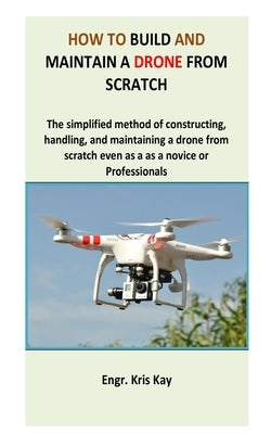 How to build and maintain a drone from scratch: The simplified method of constructing, handling, and maintaining a drone from scratch even as a as a n by Kay, Engr Kris